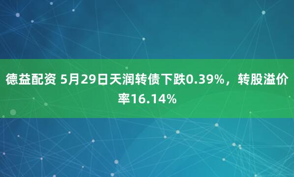 德益配资 5月29日天润转债下跌0.39%，转股溢价率16.14%