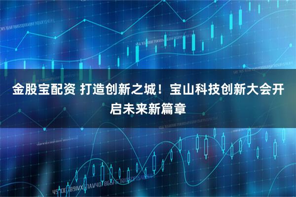 金股宝配资 打造创新之城！宝山科技创新大会开启未来新篇章