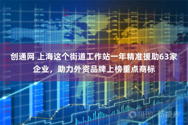 创通网 上海这个街道工作站一年精准援助63家企业,助力外资品牌上榜重点商标