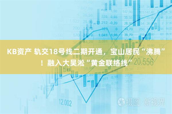 KB资产 轨交18号线二期开通，宝山居民“沸腾”！融入大吴淞“黄金联络线”