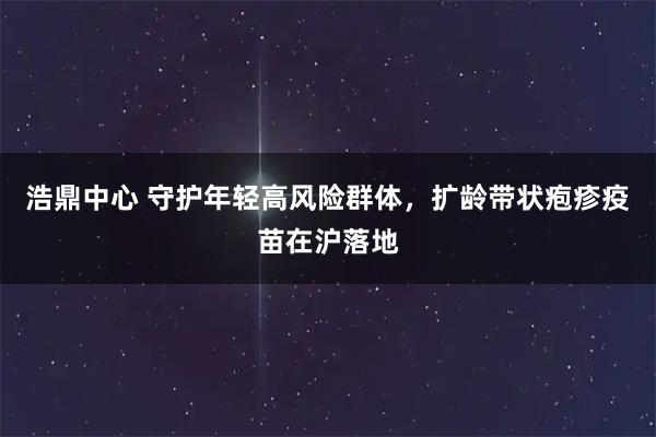 浩鼎中心 守护年轻高风险群体,扩龄带状疱疹疫苗在沪落地