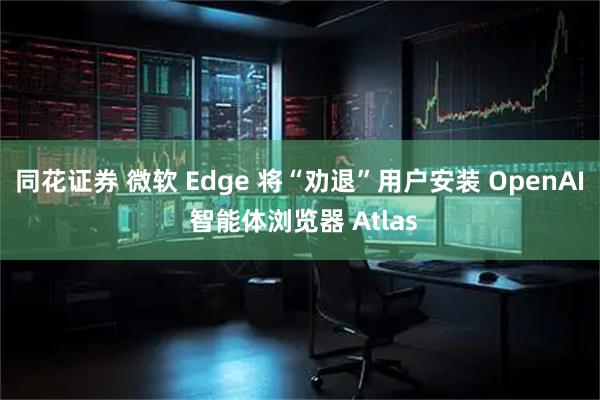 同花证券 微软 Edge 将“劝退”用户安装 OpenAI 智能体浏览器 Atlas