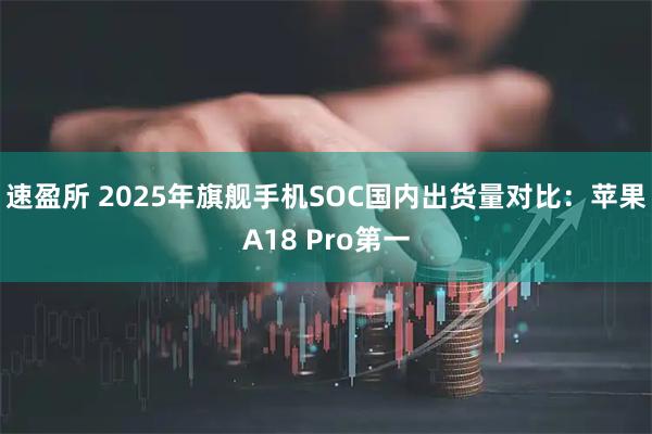 速盈所 2025年旗舰手机SOC国内出货量对比：苹果A18 Pro第一