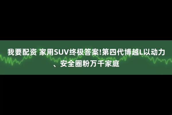 我要配资 家用SUV终极答案!第四代博越L以动力、安全圈粉万千家庭