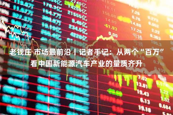 老钱庄 市场最前沿丨记者手记：从两个“百万”看中国新能源汽车产业的量质齐升