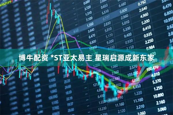 博牛配资 *ST亚太易主 星瑞启源成新东家