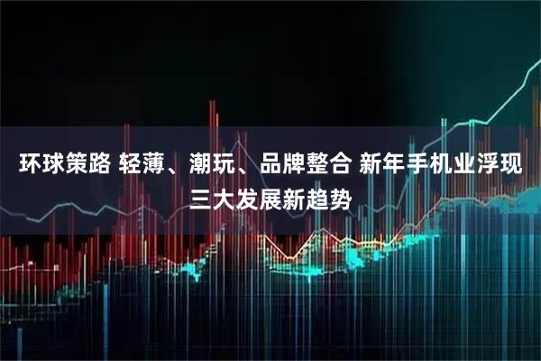 环球策路 轻薄、潮玩、品牌整合 新年手机业浮现三大发展新趋势