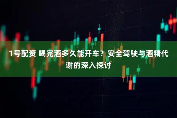 1号配资 喝完酒多久能开车？安全驾驶与酒精代谢的深入探讨