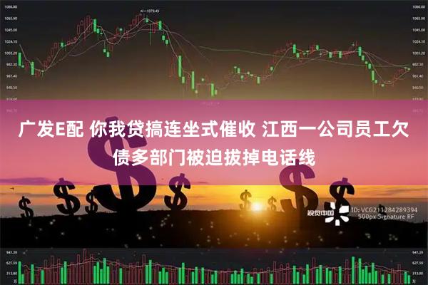 广发E配 你我贷搞连坐式催收 江西一公司员工欠债多部门被迫拔掉电话线