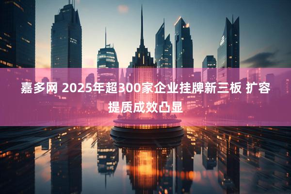 嘉多网 2025年超300家企业挂牌新三板 扩容提质成效凸显