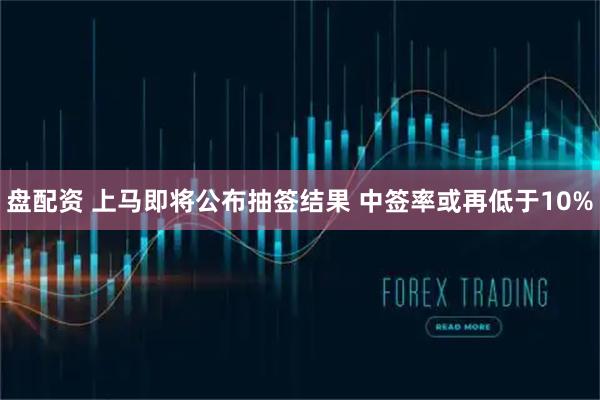 盘配资 上马即将公布抽签结果 中签率或再低于10%