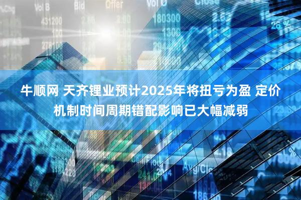 牛顺网 天齐锂业预计2025年将扭亏为盈 定价机制时间周期错配影响已大幅减弱