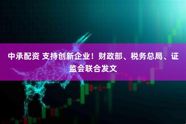 中承配资 支持创新企业！财政部、税务总局、证监会联合发文