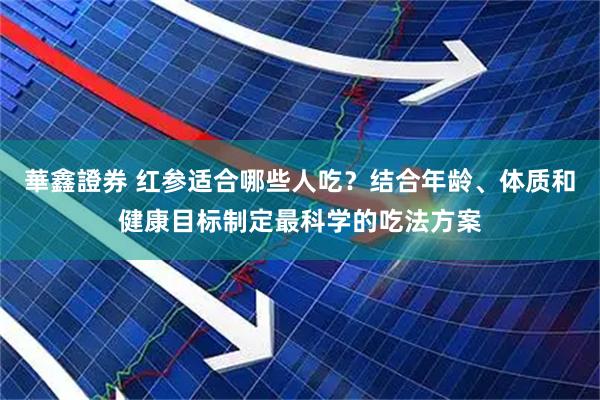 華鑫證券 红参适合哪些人吃？结合年龄、体质和健康目标制定最科学的吃法方案