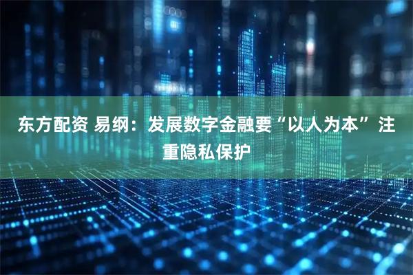 东方配资 易纲：发展数字金融要“以人为本” 注重隐私保护