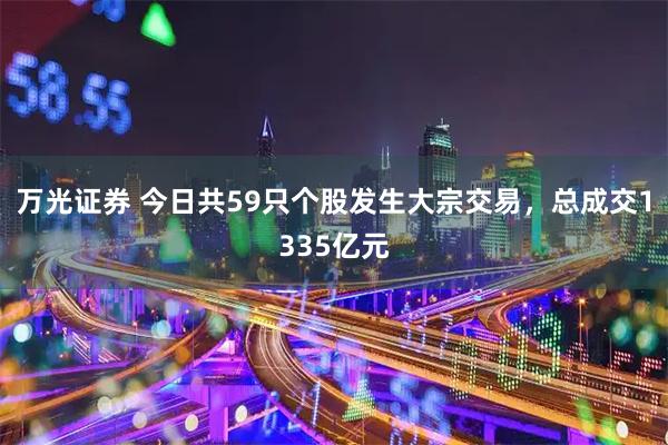 万光证券 今日共59只个股发生大宗交易，总成交1335亿元