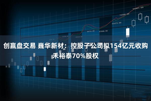 创赢盘交易 巍华新材：控股子公司拟154亿元收购禾裕泰70%股权