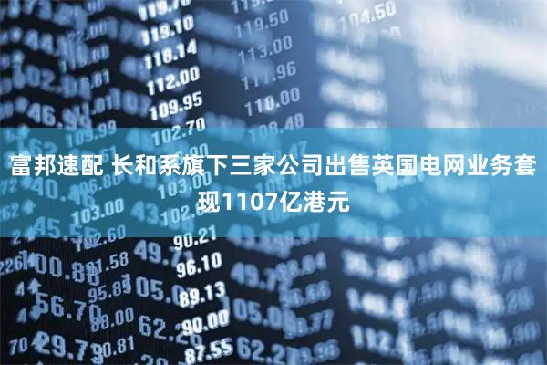 富邦速配 长和系旗下三家公司出售英国电网业务套现1107亿港元