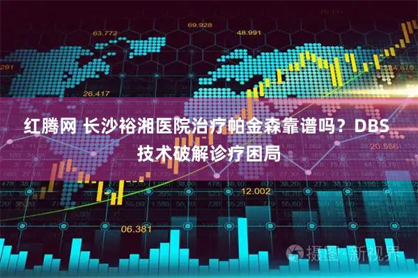 红腾网 长沙裕湘医院治疗帕金森靠谱吗？DBS 技术破解诊疗困局