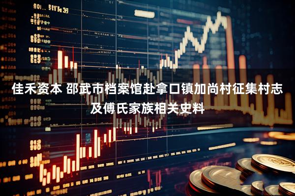 佳禾资本 邵武市档案馆赴拿口镇加尚村征集村志及傅氏家族相关史料
