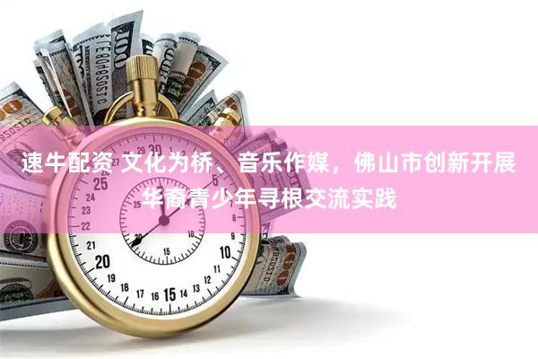 速牛配资 文化为桥、音乐作媒，佛山市创新开展华裔青少年寻根交流实践