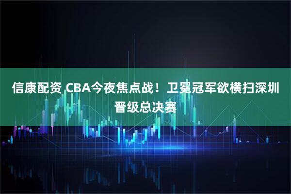 信康配资 CBA今夜焦点战！卫冕冠军欲横扫深圳晋级总决赛